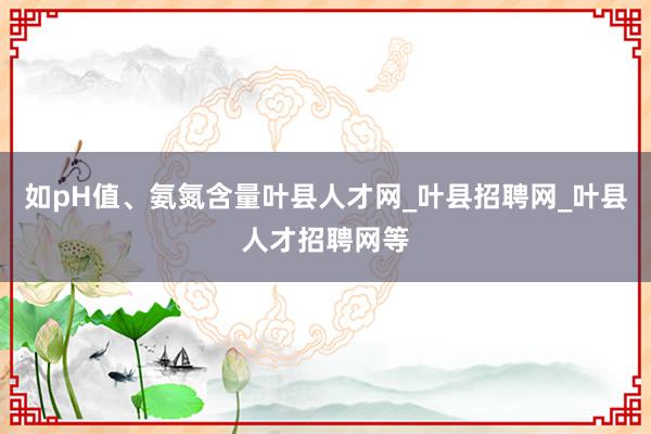 如pH值、氨氮含量叶县人才网_叶县招聘网_叶县人才招聘网等