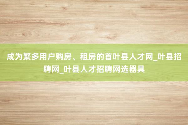 成为繁多用户购房、租房的首叶县人才网_叶县招聘网_叶县人才招聘网选器具