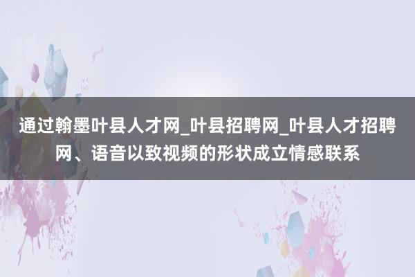 通过翰墨叶县人才网_叶县招聘网_叶县人才招聘网、语音以致视频的形状成立情感联系