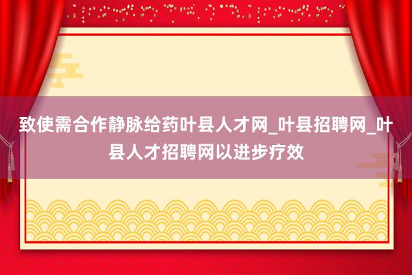致使需合作静脉给药叶县人才网_叶县招聘网_叶县人才招聘网以进步疗效