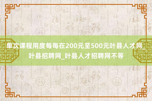 单次课程用度每每在200元至500元叶县人才网_叶县招聘网_叶县人才招聘网不等