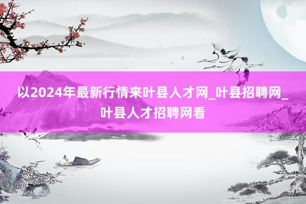 以2024年最新行情来叶县人才网_叶县招聘网_叶县人才招聘网看
