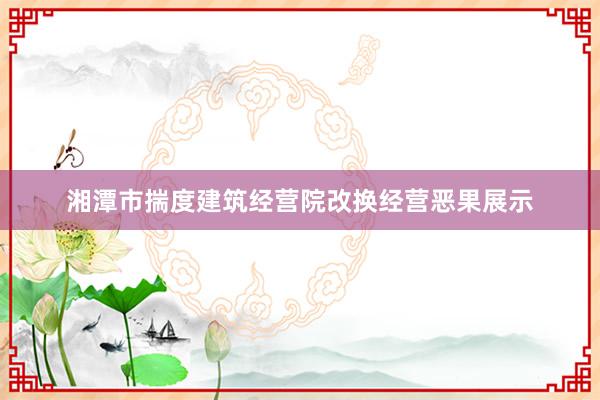 湘潭市揣度建筑经营院改换经营恶果展示